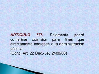 ARTICULO 77º.  Solamente podrá conferirse comisión para fines que directamente interesen a la administración pública. (Conc. Art. 22 Dec.-Ley 2400/68) 