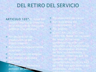ARTICULO 105º. El   retiro del servicio implica la cesación en el ejercicio de funciones públicas y se produce:   Por declaración de insubsistencia del nombramiento Por renuncia regularmente aceptada Por supresión del empleo Por invalidez absoluta Por edad Por retiro con derecho a pensión de jubilación Por destitución     Por abandono del cargo Por revocatoria del nombramiento, y Por muerte. (Conc. Art. 25 DEC.-Ley 2400/68)  Nota : las causales de retiro del servicio contenidas en este  son aplicables a los funcionarios que desempeñan empleos de libre nombramiento y remoción, mientras que las causales de retiro contempladas en la Ley 443 de 1998 son aplicables a los empleados  de carrera administrativa.       