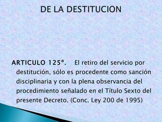   ARTICULO 125º.  El retiro del servicio por destitución, sólo es procedente como sanción disciplinaria y con la plena observancia del procedimiento señalado en el Título Sexto del presente Decreto. (Conc. Ley 200 de 1995)   