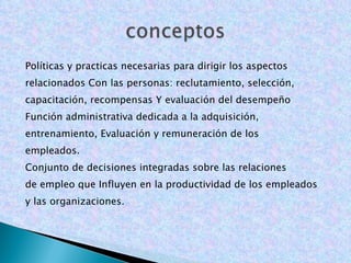 Políticas y practicas necesarias para dirigir los aspectos relacionados Con las personas: reclutamiento, selección, capacitación, recompensas Y evaluación del desempeño Función administrativa dedicada a la adquisición, entrenamiento, Evaluación y remuneración de los empleados. Conjunto de decisiones integradas sobre las relaciones de empleo que Influyen en la productividad de los empleados y las organizaciones. 