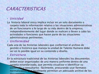 Unicidad  La  historia laboral única implica incluir en un solo documento o carpeta toda la información relativa a las situaciones administrativas de un funcionario a lo largo de su vida dentro de la empresa, independientemente del lugar donde se realicen o lleven a cabo las actividades o funciones que hacen parte de las situaciones administrativas pertinentes.  Uniformidad Cada una de las historias laborales que conforman el archivo de gestión e histórico que maneja la unidad de Talento Humano debe ser en lo posible igual en su contenido y diseño. Estructura En la estructura tradicional de las historias laborales los documentos deben estar organizados de una manera uniforme dentro de una carpeta estandarizada, que permita visualizar e identificar su contenido y consultarlos  fácilmente, procurando usar formatos normalizados, que igualmente permitan un adecuado archivo de los documentos . 