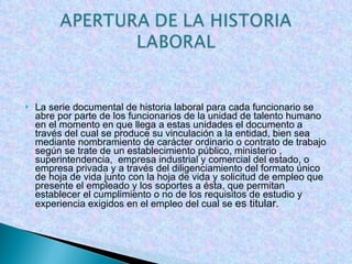 La serie documental de historia laboral para cada funcionario se abre por parte de los funcionarios de la unidad de talento humano en el momento en que llega a estas unidades el documento a través del cual se produce su vinculación a la entidad, bien sea mediante nombramiento de carácter ordinario o contrato de trabajo según se trate de un establecimiento público, ministerio , superintendencia,  empresa industrial y comercial del estado, o empresa privada y a través del diligenciamiento del formato único de hoja de vida junto con la hoja de vida y solicitud de empleo que presente el empleado y los soportes a ésta, que permitan establecer el cumplimiento o no de los requisitos de estudio y experiencia exigidos en el empleo del cual se  es titular. 