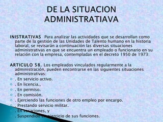 INISTRATIVAS  Para analizar las actividades que se desarrollan como parte de la gestión de las Unidades de Talento humano en la historia laboral, se revisarán a continuación las diversas situaciones administrativas en que se encuentra un empleado o funcionario en su relación con la empresa, contempladas en el decreto 1950 de 1973: ARTICULO 58.  Los empleados vinculados regularmente a la administración, pueden encontrarse en las siguientes situaciones administrativas: . En servicio activo. . En licencia., . En permiso. . En comisión. . Ejerciendo las funciones de otro empleo por encargo. . Prestando servicio militar. . En vacaciones, y . Suspendido en ejercicio de sus funciones. 