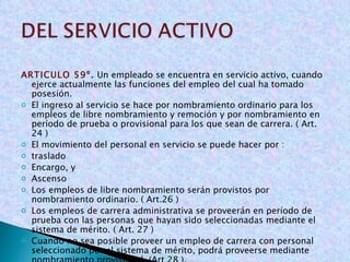 ARTICULO 59º .  Un empleado se encuentra en servicio activo, cuando ejerce actualmente las funciones del empleo del cual ha tomado posesión. El ingreso al servicio se hace por nombramiento ordinario para los empleos de libre nombramiento y remoción y por nombramiento en período de prueba o provisional para los que sean de carrera. ( Art. 24 ) El movimiento del personal en servicio se puede hacer por : traslado Encargo, y Ascenso Los empleos de libre nombramiento serán provistos por nombramiento ordinario. ( Art.26 ) Los empleos de carrera administrativa se proveerán en período de prueba con las personas que hayan sido seleccionadas mediante el sistema de mérito. ( Art. 27 ) Cuando no sea posible proveer un empleo de carrera con personal seleccionado por el sistema de mérito, podrá proveerse mediante nombramiento provisional. (Art 28 ). 
