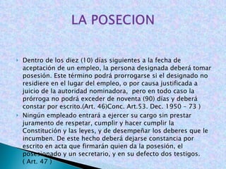Dentro de los diez (10) días siguientes a la fecha de aceptación de un empleo, la persona designada deberá tomar posesión. Este término podrá prorrogarse si el designado no residiere en el lugar del empleo, o por causa justificada a juicio de la autoridad nominadora,  pero en todo caso la prórroga no podrá exceder de noventa (90) días y deberá constar por escrito.(Art. 46)Conc. Art.53. Dec. 1950 – 73 ) Ningún empleado entrará a ejercer su cargo sin prestar juramento de respetar, cumplir y hacer cumplir la Constitución y las leyes, y de desempeñar los deberes que le incumben. De este hecho deberá dejarse constancia por escrito en acta que firmarán quien da la posesión, el posesionado y un secretario, y en su defecto dos testigos. ( Art. 47 )  