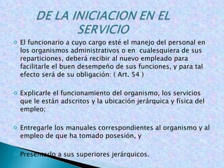 El funcionario a cuyo cargo esté el manejo del personal en los organismos administrativos o en  cualesquiera de sus reparticiones, deberá recibir al nuevo empleado para facilitarle el buen desempeño de sus funciones, y para tal efecto será de su obligación: ( Art. 54 ) Explicarle el funcionamiento del organismo, los servicios que le están adscritos y la ubicación jerárquica y física del empleo;   Entregarle los manuales correspondientes al organismo y al empleo de que ha tomado posesión, y   Presentarlo a sus superiores jerárquicos. 