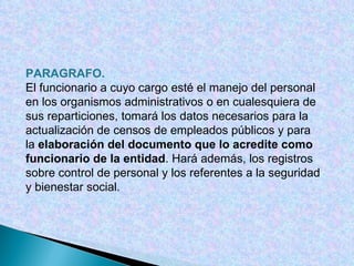 PARAGRAFO.   El funcionario a cuyo cargo esté el manejo del personal en los organismos administrativos o en cualesquiera de sus reparticiones, tomará los datos necesarios para la actualización de censos de empleados públicos y para la  elaboración del documento que lo acredite como funcionario de la entidad . Hará además, los registros sobre control de personal y los referentes a la seguridad y bienestar social. 
