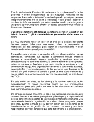 Revolución Industrial, Pero también estamos en la propia revolución de las
personas y como consecuencia, de los Recursos Humanos en las
empresas; La era de la información se ha disparado y cualquier persona
independientemente de la edad y naturaleza social puede acceder a
mucha más información de la que antes contaba, con lo que esto genera
una propia opinión, un propio criterio, un estado particular donde lo que se
lleva es ser diferente.
¿Qué incidenciatiene el liderazgo transformacional en la gestión del
talento humano? ¿Qué características personales debe tener un
líder?
Es muy importante tener un líder en el área de la gestión del talento
humano, porque debe crear una nueva cultura de compromiso y
motivación de las personas para lograr el emprendimiento y sean
creadoras de nuevos paradigmas de calidad.
En realidad, una empresa no se cambia solo con el aporte de las nuevas
tecnologías, cambiando sus equipos o generando nuevos procesos
internos y desarrollando nuevos productos y servicios, esto es
consecuencia y no causa del cambio; lo que me refiero es a lo siguiente:
debemos cambiar el hardware o es decir cambiar el contexto y no el
contenido del trabajo. Una organización se cambia a partir de las actitudes,
conocimientos y comportamientos de las personas que trabajan en la
misma; de igual manera se cambia a partir de una nueva mentalidad y
nuevo estado de espíritu que debe ser con buena actitud y se articule con
las TICS.
En este orden de ideas, es llamativo que la variable “reestructuración
organizacional” no tenga relevancia dentro de los profesionales
encuestados, pues esta podría ser una de las alternativas a considerar
para lograr el cambio deseado.
De cara a este nuevo escenario, el papel que juegan los profesionales de
recursos humanos se vuelve protagónico, primero porque la profundidad
de sus conocimientos acerca de las diversas dimensiones humanas y su
desarrollo dentro de la organización se vuelven claves y segundo, porque
son ellos, quienes a través de su gestión deben ser los pioneros de la
transformación en la gestión de los recursos humanos y por tanto
responsables del valor agregado que esto debe traerle a la organización.
 