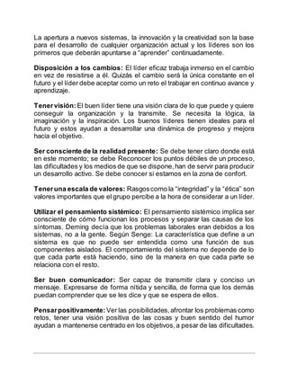 La apertura a nuevos sistemas, la innovación y la creatividad son la base
para el desarrollo de cualquier organización actual y los líderes son los
primeros que deberán apuntarse a “aprender” continuadamente.
Disposición a los cambios: El líder eficaz trabaja inmerso en el cambio
en vez de resistirse a él. Quizás el cambio será la única constante en el
futuro y el líder debe aceptar como un reto el trabajar en continuo avance y
aprendizaje.
Tenervisión:El buen líder tiene una visión clara de lo que puede y quiere
conseguir la organización y la transmite. Se necesita la lógica, la
imaginación y la inspiración. Los buenos líderes tienen ideales para el
futuro y estos ayudan a desarrollar una dinámica de progreso y mejora
hacia el objetivo.
Ser consciente de la realidad presente: Se debe tener claro donde está
en este momento; se debe Reconocer los puntos débiles de un proceso,
las dificultades y los medios de que se dispone,han de servir para producir
un desarrollo activo. Se debe conocer si estamos en la zona de confort.
Teneruna escala de valores: Rasgoscomo la “integridad” y la “ética” son
valores importantes que el grupo percibe a la hora de considerar a un líder.
Utilizar el pensamiento sistémico: El pensamiento sistémico implica ser
consciente de cómo funcionan los procesos y separar las causas de los
síntomas. Deming decía que los problemas laborales eran debidos a los
sistemas, no a la gente. Según Senge: La característica que define a un
sistema es que no puede ser entendida como una función de sus
componentes aislados. El comportamiento del sistema no depende de lo
que cada parte está haciendo, sino de la manera en que cada parte se
relaciona con el resto.
Ser buen comunicador: Ser capaz de transmitir clara y conciso un
mensaje. Expresarse de forma nítida y sencilla, de forma que los demás
puedan comprender que se les dice y que se espera de ellos.
Pensarpositivamente:Ver las posibilidades,afrontar los problemas como
retos, tener una visión positiva de las cosas y buen sentido del humor
ayudan a mantenerse centrado en los objetivos,a pesar de las dificultades.
 