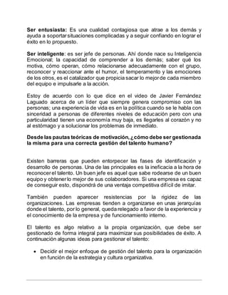 Ser entusiasta: Es una cualidad contagiosa que atrae a los demás y
ayuda a soportarsituaciones complicadas y a seguir confiando en lograr el
éxito en lo propuesto.
Ser inteligente: es ser jefe de personas. Ahí donde nace su Inteligencia
Emocional; la capacidad de comprender a los demás; saber qué los
motiva, cómo operan, cómo relacionarse adecuadamente con el grupo,
reconocer y reaccionar ante el humor, el temperamento y las emociones
de los otros, es el catalizador que propicia sacar lo mejorde cada miembro
del equipo e impulsarle a la acción.
Estoy de acuerdo con lo que dice en el video de Javier Fernández
Laguado acerca de un líder que siempre genera compromiso con las
personas; una experiencia de vida es en la política cuando se le habla con
sinceridad a personas de diferentes niveles de educación pero con una
particularidad tienen una economía muy baja, es llegarles al corazón y no
al estómago y a solucionar los problemas de inmediato.
Desde las pautas teóricas de motivación,¿cómo debe ser gestionada
la misma para una correcta gestión del talento humano?
Existen barreras que pueden entorpecer las fases de identificación y
desarrollo de personas. Una de las principales es la ineficacia a la hora de
reconocerel talento. Un buen jefe es aquel que sabe rodearse de un buen
equipo y obtenerlo mejor de sus colaboradores. Si una empresa es capaz
de conseguir esto, dispondrá de una ventaja competitiva difícil de imitar.
También pueden aparecer resistencias por la rigidez de las
organizaciones. Las empresas tienden a organizarse en unas jerarquías
donde el talento, por lo general, queda relegado a favor de la experiencia y
el conocimiento de la empresa y de funcionamiento interno.
El talento es algo relativo a la propia organización, que debe ser
gestionado de forma integral para maximizar sus posibilidades de éxito. A
continuación algunas ideas para gestionar el talento:
 Decidir el mejor enfoque de gestión del talento para la organización
en función de la estrategia y cultura organizativa.
 