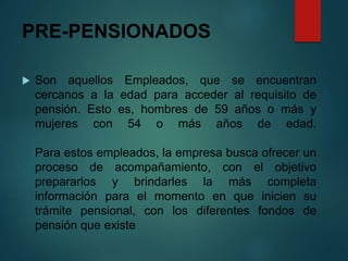 PRE-PENSIONADOS
 Son aquellos Empleados, que se encuentran
cercanos a la edad para acceder al requisito de
pensión. Esto es, hombres de 59 años o más y
mujeres con 54 o más años de edad.
Para estos empleados, la empresa busca ofrecer un
proceso de acompañamiento, con el objetivo
prepararlos y brindarles la más completa
información para el momento en que inicien su
trámite pensional, con los diferentes fondos de
pensión que existe
 