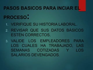 PASOS BASICOS PARA INCIAR EL
PROCESO:
1. VERIFIQUE SU HISTORIA LABORAL.
2. REVISAR QUE SUS DATOS BÁSICOS
ESTÉN CORRECTOS.
3. VALIDE LOS EMPLEADORES PARA
LOS CUALES HA TRABAJADO, LAS
SEMANAS COTIZADAS Y LOS
SALARIOS DEVENGADOS.
 