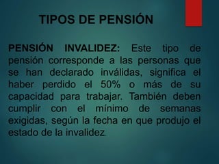 TIPOS DE PENSIÓN
PENSIÓN INVALIDEZ: Este tipo de
pensión corresponde a las personas que
se han declarado inválidas, significa el
haber perdido el 50% o más de su
capacidad para trabajar. También deben
cumplir con el mínimo de semanas
exigidas, según la fecha en que produjo el
estado de la invalidez.
 