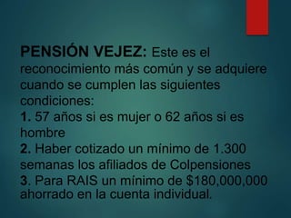PENSIÓN VEJEZ: Este es el
reconocimiento más común y se adquiere
cuando se cumplen las siguientes
condiciones:
1. 57 años si es mujer o 62 años si es
hombre
2. Haber cotizado un mínimo de 1.300
semanas los afiliados de Colpensiones
3. Para RAIS un mínimo de $180,000,000
ahorrado en la cuenta individual.
 