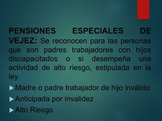 PENSIONES ESPECIALES DE
VEJEZ: Se reconocen para las personas
que son padres trabajadores con hijos
discapacitados o si desempeña una
actividad de alto riesgo, estipulada en la
ley.
Madre o padre trabajador de hijo inválido
Anticipada por invalidez
Alto Riesgo
 