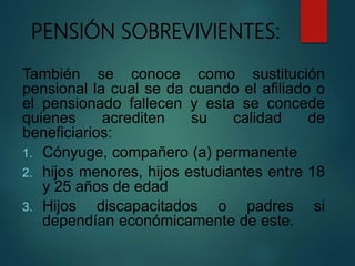 PENSIÓN SOBREVIVIENTES:
También se conoce como sustitución
pensional la cual se da cuando el afiliado o
el pensionado fallecen y esta se concede
quienes acrediten su calidad de
beneficiarios:
1. Cónyuge, compañero (a) permanente
2. hijos menores, hijos estudiantes entre 18
y 25 años de edad
3. Hijos discapacitados o padres si
dependían económicamente de este.
 