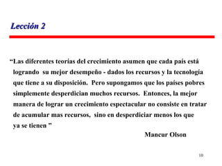 “ Las diferentes teorías del crecimiento asumen que cada país está logrando  su mejor desempeño - dados los recursos y la tecnología que tiene a su disposición.  Pero supongamos que los países pobres simplemente desperdician muchos recursos.  Entonces, la mejor  manera de lograr un crecimiento espectacular no consiste en tratar de acumular mas recursos,  sino en desperdiciar menos los que  ya se tienen ”   Mancur Olson Lección 2 