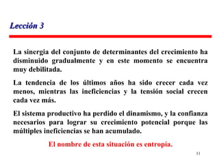 La sinergia del conjunto de determinantes del crecimiento ha disminuido gradualmente y en este momento se encuentra muy debilitada. La tendencia de los últimos años ha sido crecer cada vez menos, mientras las ineficiencias y la tensión social crecen cada vez más. El sistema productivo ha perdido el dinamismo, y la confianza necesarios para lograr su crecimiento potencial porque las múltiples ineficiencias se han acumulado.  El nombre de esta situación es entropía. Lección 3 