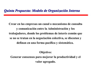 Crear en las empresas un canal o mecanismo de consulta y comunicación entre la Administración y los trabajadores, donde los problemas de interés común que se no se tratan en la negociación colectiva, se discutan y definan en una forma pacífica y sistemática.  Objetivo: Generar consensos para mejorar la productividad y el valor agregado. Recomendación: Quinta Propuesta: Modelo de Organización Interna 