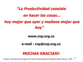 “ La Productividad consiste en hacer las cosas… hoy mejor que ayer y mañana mejor que hoy”   www.cnp.org.co e-mail : cnp@cnp.org.co MUCHAS GRACIAS!! Fuente: Asociación Europea de Centros Nacionales de Productividad. Roma, 1959 