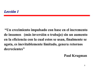 “ Un crecimiento impulsado con base en el incremento de insumos  (más inversión o trabajo) sin un aumento en la eficiencia con la cual estos se usan, finalmente se agota, es inevitablemente limitado, genera retornos  decrecientes”   Paul Krugman Lección 1 