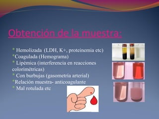 Obtención de la muestra:
* Hemolizada (LDH, K+, proteinemia etc)
*Coagulada (Hemograma)
* Lipémica (interferencia en reacciones
colorimétricas)
* Con burbujas (gasometría arterial)
*Relación muestra- anticoagulante
* Mal rotulada etc
 