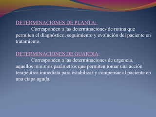 DETERMINACIONES DE PLANTA:
Corresponden a las determinaciones de rutina que
permiten el diagnóstico, seguimiento y evolución del paciente en
tratamiento.
DETERMINACIONES DE GUARDIA:
Corresponden a las determinaciones de urgencia,
aquellos mínimos parámetros que permiten tomar una acción
terapéutica inmediata para estabilizar y compensar al paciente en
una etapa aguda.
 