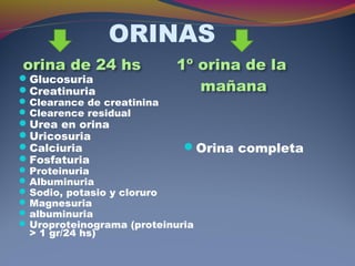 ORINAS
Glucosuria
Creatinuria
Clearance de creatinina
Clearence residual
Urea en orina
Uricosuria
Calciuria
Fosfaturia
Proteinuria
Albuminuria
Sodio, potasio y cloruro
Magnesuria
albuminuria
Uroproteinograma (proteinuria
> 1 gr/24 hs)
Orina completa
 