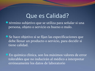 Que es Calidad?
término subjetivo que se utiliza para señalar si una
persona, objeto o servicio es bueno o malo.
Se hace objetivo si se fijan las especificaciones que
debe llenar un producto o servicio, para decidir si
tiene calidad.
En química clínica, son los máximos valores de error
tolerables que no inducirán al médico a interpretar
erróneamente los datos de laboratorio
 