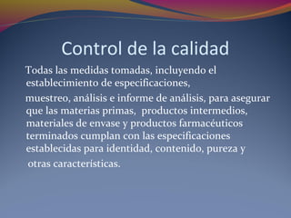 Control de la calidad
Todas las medidas tomadas, incluyendo el
establecimiento de especificaciones,
muestreo, análisis e informe de análisis, para asegurar
que las materias primas, productos intermedios,
materiales de envase y productos farmacéuticos
terminados cumplan con las especificaciones
establecidas para identidad, contenido, pureza y
otras características.
 