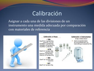 Calibración
Asignar a cada una de las divisiones de un
instrumento una medida adecuada por comparación
con materiales de referencia
 