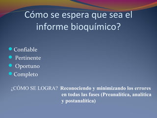 Cómo se espera que sea el
informe bioquímico?
Confiable
 Pertinente
 Oportuno
Completo
¿CÓMO SE LOGRA? Reconociendo y minimizando los errores
en todas las fases (Preanalítica, analítica
y postanalítica)
 