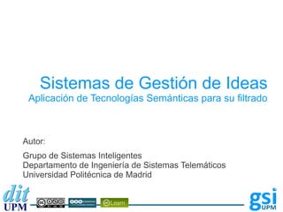 Sistemas de Gestión de Ideas
 Aplicación de Tecnologías Semánticas para su filtrado



Autor:
Grupo de Sistemas Inteligentes
Departamento de Ingeniería de Sistemas Telemáticos
Universidad Politécnica de Madrid
 