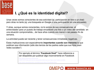 I. ¿Qué es la identidad digital? Unas veces somos conscientes de esa actividad (ej: participación en foro o un chat) pero ...