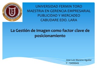 UNIVERSIDAD FERMIN TORO
        MAESTRIA EN GERENCIA EMPRESARIAL
             PUBLICIDAD Y MERCADEO
              CABUDARE EDO. LARA

La Gestión de Imagen como factor clave de
             posicionamiento




                            Jose Luis Moreno Aguilar
                            V - 13499949
 