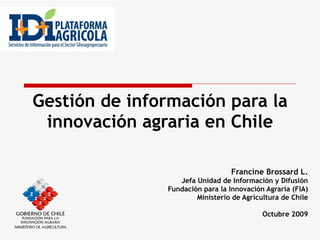 Gestión de información para la innovación agraria en Chile Francine Brossard L. Jefa Unidad de Información y Difusión Fundación para la Innovación Agraria (FIA) Ministerio de Agricultura de Chile Octubre 2009 
