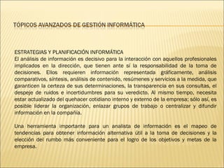 ESTRATEGIAS Y PLANIFICACIÓN INFORMÁTICA El análisis de información es decisivo para la interacción con aquellos profesionales implicados en la dirección, que tienen ante sí la responsabilidad de la toma de decisiones. Ellos requieren información representada gráficamente, análisis comparativos, síntesis, análisis de contenido, resúmenes y servicios a la medida, que garanticen la certeza de sus determinaciones, la transparencia en sus consultas, el despeje de ruidos e incertidumbres para su veredicto. Al mismo tiempo, necesita estar actualizado del quehacer cotidiano interno y externo de la empresa; sólo así, es posible liderar la organización, enlazar grupos de trabajo o centralizar y difundir información en la compañía.  Una herramienta importante para un analista de información es el mapeo de tendencias para obtener información alternativa útil a la toma de decisiones y la elección del rumbo más conveniente para el logro de los objetivos y metas de la empresa. 