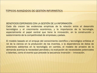 BENEFICIOS ESPERADOS CON LA GESTIÓN DE LA INFORMACIÓN Cada día crecen las evidencias empíricas de la relación entre el desarrollo tecnológico y el crecimiento económico, y la importancia de la tecnología, especialmente el papel central que tiene la innovación, en la construcción y sostenimiento de la competitividad de empresas y países.  El modelo basado en el empuje del conocimiento científico y tecnológico enfatiza el rol de la ciencia en la producción de los inventos, o la dependencia de éstos de anteriores adelantos en la tecnología; en cambio, el modelo de arrastre de la demanda acentúa la necesidad percibida y la evaluación de necesidades potenciales o latentes, como el evento que precede la secuencia invención – innovación. 