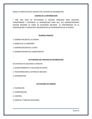 DESDE LA PERPECTIVA DEL NEGOCIO DEL SISTEMA DE INFORMACION

                           CADENA DE LA INFORMACION

“ SON UNA SERIE DE ACTIVIDADES O VALORES AÑADIDOS PARA ADQUIRIR,
TRANSFORMAR Y DISTRIBUIR LA INFORMACION PARA QUE LOS ADMINISTRADORES
PUEDAN MEJORAR LA TOMA DE DECISIONES MEJORAR EL PERFORMANCE DE LA
ORGANIZACIÓN Y AUMENTAR O INCREMENTAR LOS RENDIMIENTOS DE LA MISMA”



                                BUSINESS PROCESS

1.-ADMNISTRACION DE LA CADENA

2.-MANEJO DE LA COMPAÑÍA

3.-ADMINISTRACION DEL CLIENTE

4.-ADMINISTRACION DEL CONOCIMIENTO



                  ACTIVIDADES DEL PROCESO DE INFORMACION

DE EN MEDIO DE IZQUIERDA A DERECHA

1.-ALMACENAMIENTO Y COLECCIÓN DE DATOS

2.-TRASFORMACION AL SISTEMA DE NEGOCIO

3.-DISEMINACION



                            ACTIVIDADES DE ADMON

1.-PLANEACION

2.-COORDINACION

3.-CONTROL

4.-MODELO Y TOMA DE DECISIONES




                                                             10 de 11
 