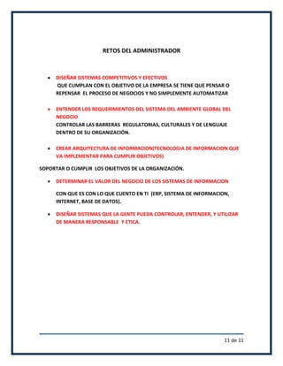 RETOS DEL ADMINISTRADOR



     DISEÑAR SISTEMAS COMPETITIVOS Y EFECTIVOS
     QUE CUMPLAN CON EL OBJETIVO DE LA EMPRESA SE TIENE QUE PENSAR O
     REPENSAR EL PROCESO DE NEGOCIOS Y NO SIMPLEMENTE AUTOMATIZAR

     ENTENDER LOS REQUERIMIENTOS DEL SISTEMA DEL AMBIENTE GLOBAL DEL
     NEGOCIO
     CONTROLAR LAS BARRERAS REGULATORIAS, CULTURALES Y DE LENGUAJE
     DENTRO DE SU ORGANIZACIÓN.

     CREAR ARQUITECTURA DE INFORMACION(TECNOLOGIA DE INFORMACION QUE
     VA IMPLEMENTAR PARA CUMPLIR OBJETIVOS)

SOPORTAR O CUMPLIR LOS OBJETIVOS DE LA ORGANIZACIÓN.

     DETERMINAR EL VALOR DEL NEGOCIO DE LOS SISTEMAS DE INFORMACION

     CON QUE ES CON LO QUE CUENTO EN TI (ERP, SISTEMA DE INFORMACION,
     INTERNET, BASE DE DATOS).

     DISEÑAR SISTEMAS QUE LA GENTE PUEDA CONTROLAR, ENTENDER, Y UTILIZAR
     DE MANERA RESPONSABLE Y ETICA.




                                                                   11 de 11
 