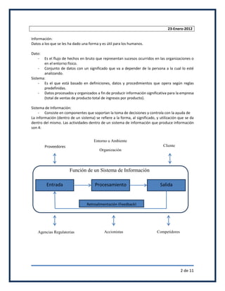 23-Enero-2012

Información:
Datos a los que se les ha dado una forma y es útil para los humanos.

Dato:
   -   Es el flujo de hechos en bruto que representan sucesos ocurridos en las organizaciones o
       en el entorno físico.
    - Conjunto de datos con un significado que va a depender de la persona a la cual lo esté
       analizando.
Sistema:
    - Es el que está basado en definiciones, datos y procedimientos que opera según reglas
       predefinidas.
    - Datos procesados y organizados a fin de producir información significativa para la empresa
       (total de ventas de producto total de ingresos por producto).

Sistema de Información:
    - Consiste en componentes que soportan la toma de decisiones y controla con la ayuda de
La información (dentro de un sistema) se refiere a la forma, al significado, y utilización que se da
dentro del mismo. Las actividades dentro de un sistema de información que produce información
son 4:


                                      Entorno u Ambiente
        Proveedores                                                              Cliente
                                         Organización




                       Función de un Sistema de Información

         Entrada                       Procesamiento                           Salida


                                  Retroalimentación (Feedback)




    Agencias Regulatorias                   Accionistas                      Competidores




                                                                                            2 de 11
 