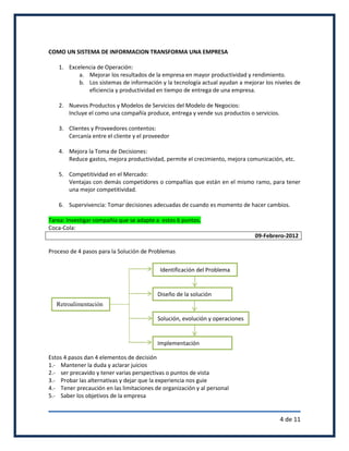 COMO UN SISTEMA DE INFORMACION TRANSFORMA UNA EMPRESA

   1. Excelencia de Operación:
          a. Mejorar los resultados de la empresa en mayor productividad y rendimiento.
          b. Los sistemas de información y la tecnología actual ayudan a mejorar los niveles de
             eficiencia y productividad en tiempo de entrega de una empresa.

   2. Nuevos Productos y Modelos de Servicios del Modelo de Negocios:
      Incluye el como una compañía produce, entrega y vende sus productos o servicios.

   3. Clientes y Proveedores contentos:
      Cercanía entre el cliente y el proveedor

   4. Mejora la Toma de Decisiones:
      Reduce gastos, mejora productividad, permite el crecimiento, mejora comunicación, etc.

   5. Competitividad en el Mercado:
      Ventajas con demás competidores o compañías que están en el mismo ramo, para tener
      una mejor competitividad.

   6. Supervivencia: Tomar decisiones adecuadas de cuando es momento de hacer cambios.

Tarea: Investigar compañía que se adapte a estos 6 puntos.
Coca-Cola:
                                                                              09-Febrero-2012

Proceso de 4 pasos para la Solución de Problemas

                                           Identificación del Problema


                                          Diseño de la solución
   Retroalimentación

                                          Solución, evolución y operaciones


                                          Implementación

Estos 4 pasos dan 4 elementos de decisión
1.- Mantener la duda y aclarar juicios
2.- ser precavido y tener varias perspectivas o puntos de vista
3.- Probar las alternativas y dejar que la experiencia nos guie
4.- Tener precaución en las limitaciones de organización y al personal
5.- Saber los objetivos de la empresa


                                                                                         4 de 11
 