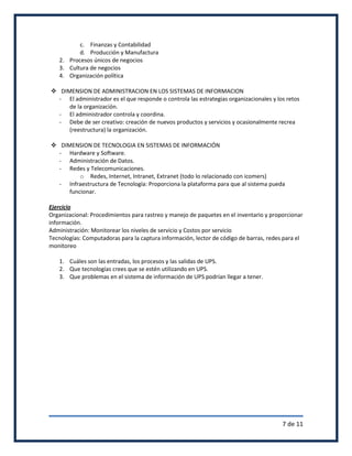c. Finanzas y Contabilidad
          d. Producción y Manufactura
   2. Procesos únicos de negocios
   3. Cultura de negocios
   4. Organización política

 DIMENSION DE ADMINISTRACION EN LOS SISTEMAS DE INFORMACION
  - El administrador es el que responde o controla las estrategias organizacionales y los retos
     de la organización.
  - El administrador controla y coordina.
  - Debe de ser creativo: creación de nuevos productos y servicios y ocasionalmente recrea
     (reestructura) la organización.

 DIMENSION DE TECNOLOGIA EN SISTEMAS DE INFORMACIÓN
  - Hardware y Software.
  - Administración de Datos.
  - Redes y Telecomunicaciones.
         o Redes, Internet, Intranet, Extranet (todo lo relacionado con icomers)
  - Infraestructura de Tecnología: Proporciona la plataforma para que al sistema pueda
     funcionar.

Ejercicio
Organizacional: Procedimientos para rastreo y manejo de paquetes en el inventario y proporcionar
información.
Administración: Monitorear los niveles de servicio y Costos por servicio
Tecnologías: Computadoras para la captura información, lector de código de barras, redes para el
monitoreo

   1. Cuáles son las entradas, los procesos y las salidas de UPS.
   2. Que tecnologías crees que se estén utilizando en UPS.
   3. Que problemas en el sistema de información de UPS podrían llegar a tener.




                                                                                        7 de 11
 