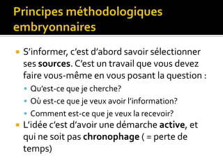 Principes méthodologiques embryonnairesS’informer, c’est d’abord savoir sélectionner ses sources. C’est un travail que vous devez faire vous-même en vous posant la question :Qu’est-ce que je cherche? Où est-ce que je veux avoir l’information?Comment est-ce que je veux la recevoir? L’idée c’est d’avoir une démarche active, et qui ne soit pas chronophage ( = perte de temps)