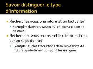 Savoir distinguer le type d’informationRecherchez-vous une information factuelle?Exemple : date des vacances scolaires du canton de VaudRecherchez-vous un ensemble d’informations sur un sujet donné?Exemple : sur les traductions de la Bible en texte intégral gratuitement disponibles en ligne?