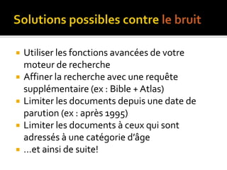 Solutions possibles contre le bruitUtiliser les fonctions avancées de votre moteur de rechercheAffiner la recherche avec une requête supplémentaire (ex : Bible + Atlas)Limiter les documents depuis une date de parution (ex : après 1995)Limiter les documents à ceux qui sont adressés à une catégorie d’âge…et ainsi de suite!