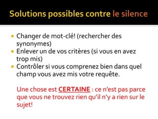 Solutions possibles contre le silenceChanger de mot-clé! (rechercher des synonymes)Enlever un de vos critères (si vous en avez trop mis)Contrôler si vous comprenez bien dans quel champ vous avez mis votre requête.Une chose est CERTAINE : ce n’est pas parce que vous ne trouvez rien qu’il n’y a rien sur le sujet!