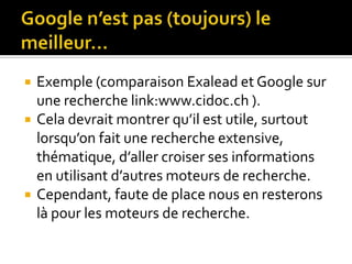 Google n’est pas (toujours) le meilleur…Exemple (comparaison Exalead et Google sur une recherche link:www.cidoc.ch ).Cela devrait montrer qu’il est utile, surtout lorsqu’on fait une recherche extensive, thématique, d’aller croiser ses informations en utilisant d’autres moteurs de recherche.Cependant, faute de place nous en resterons là pour les moteurs de recherche.