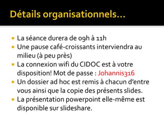Détails organisationnels…La séance durera de 09h à 11hUne pause café-croissants interviendra au milieu (à peu près)La connexion wifi du CIDOC est à votre disposition! Mot de passe : Johannis316 Un dossier ad hoc est remis à chacun d’entre vous ainsi que la copie des présents slides.La présentation powerpoint elle-même est disponible sur slideshare.