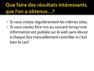Que faire des résultats intéressants que l’on a obtenus…?Si vous visitez régulièrement les mêmes sites.Si vous voulez être mis au courant lorsqu’une information est publiée sur le web sans devoir à chaque fois manuellement contrôler si c’est bien le cas?